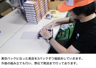 真空パックになった食品を3パックずつ箱詰めしていきます。外箱の組み立ても行い、弊社で発送まで行っております。